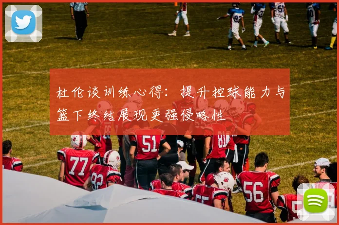 杜伦谈训练心得：提升控球能力与篮下终结展现更强侵略性