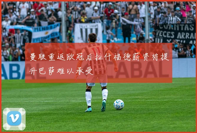 曼联重返欧冠后拉什福德薪资将提升巴萨难以承受