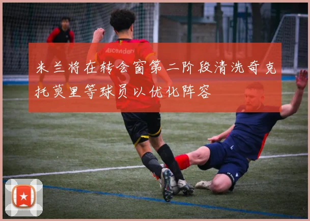米兰将在转会窗第二阶段清洗奇克托莫里等球员以优化阵容
