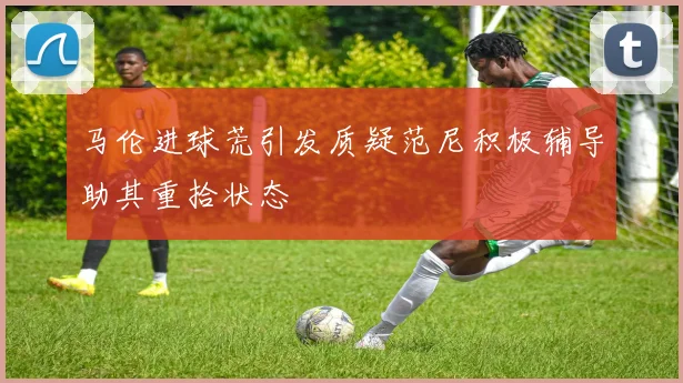 马伦进球荒引发质疑范尼积极辅导助其重拾状态