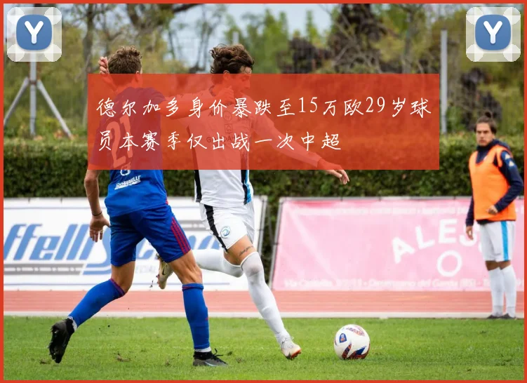 德尔加多身价暴跌至15万欧29岁球员本赛季仅出战一次中超