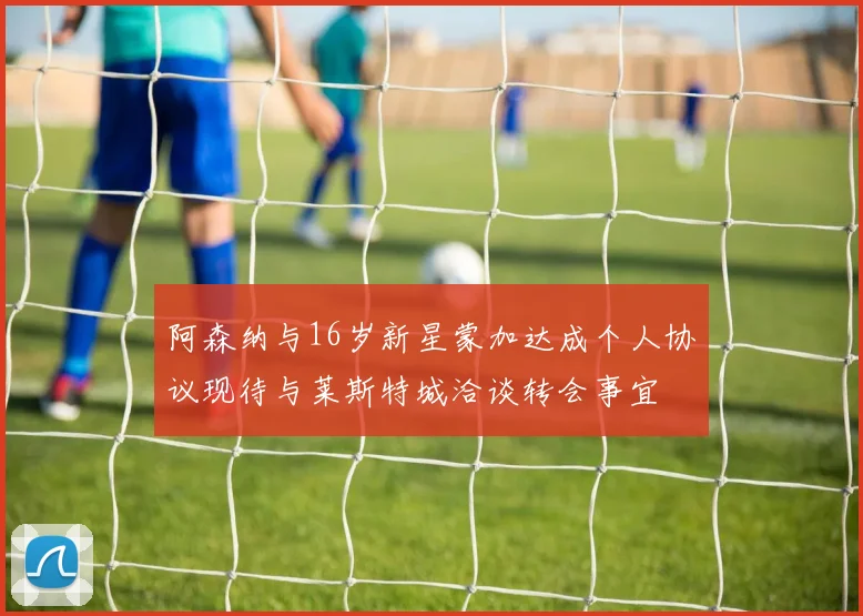 阿森纳与16岁新星蒙加达成个人协议现待与莱斯特城洽谈转会事宜