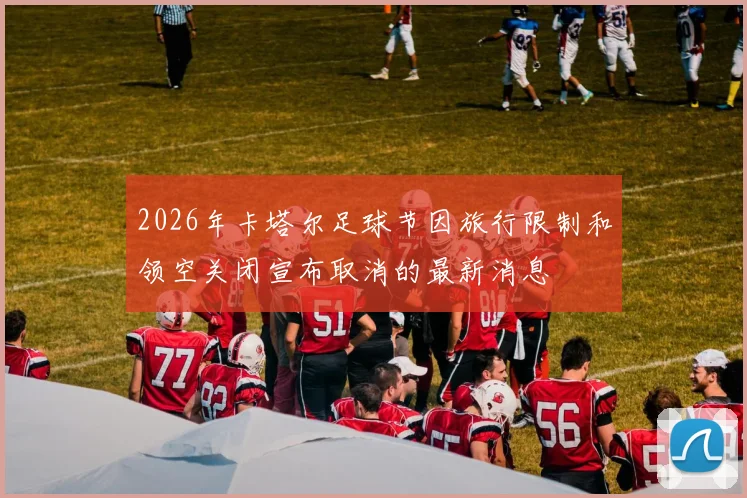 2026年卡塔尔足球节因旅行限制和领空关闭宣布取消的最新消息
