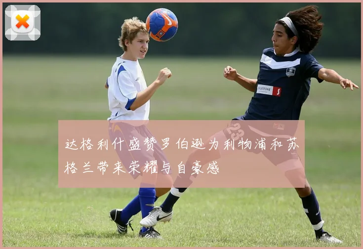 达格利什盛赞罗伯逊为利物浦和苏格兰带来荣耀与自豪感