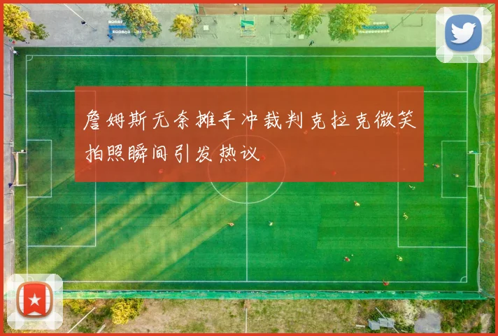 詹姆斯无奈摊手冲裁判克拉克微笑拍照瞬间引发热议