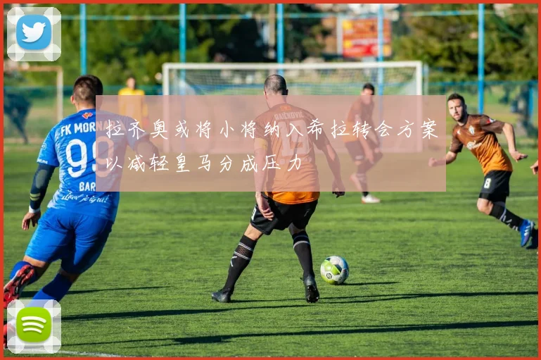 拉齐奥或将小将纳入希拉转会方案以减轻皇马分成压力