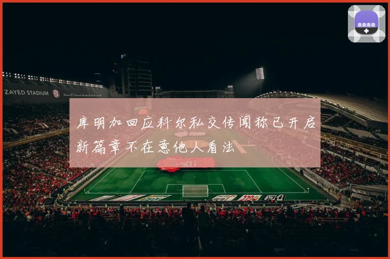 库明加回应科尔私交传闻称已开启新篇章不在意他人看法