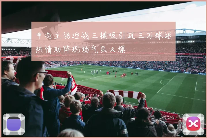 申花主场迎战三镇吸引近三万球迷热情助阵现场气氛火爆