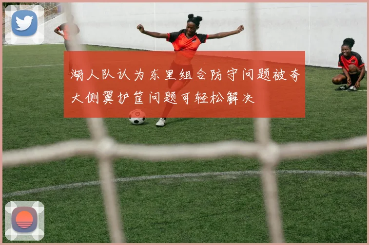 湖人队认为东里组合防守问题被夸大侧翼护筐问题可轻松解决