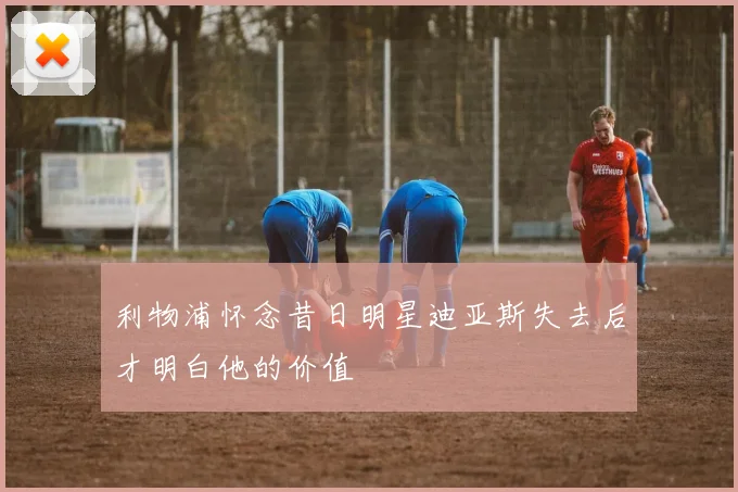 利物浦怀念昔日明星迪亚斯失去后才明白他的价值