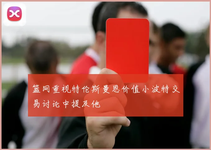 篮网重视特伦斯曼恩价值小波特交易讨论中提及他