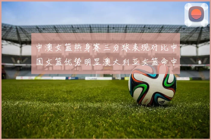 中澳女篮热身赛三分球表现对比中国女篮优势明显澳大利亚女篮命中率低下