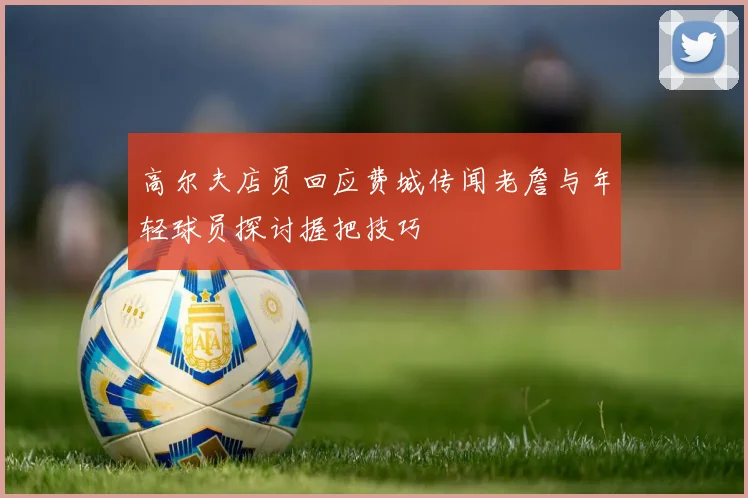 高尔夫店员回应费城传闻老詹与年轻球员探讨握把技巧