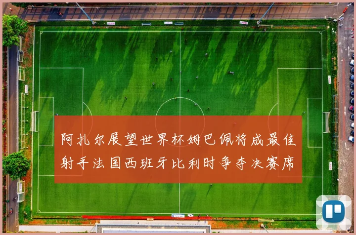 阿扎尔展望世界杯姆巴佩将成最佳射手法国西班牙比利时争夺决赛席位