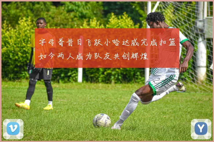 字母哥昔日飞跃小哈达威完成扣篮如今两人成为队友共创辉煌