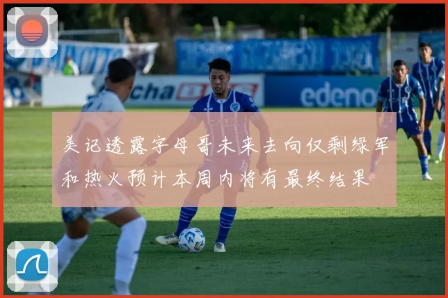 美记透露字母哥未来去向仅剩绿军和热火预计本周内将有最终结果