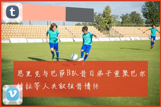 恩里克与巴萨B队昔日弟子重聚巴尔特拉等人共叙往昔情怀