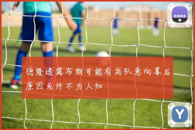 德隆透露布朗可能有离队意向幕后原因或许不为人知