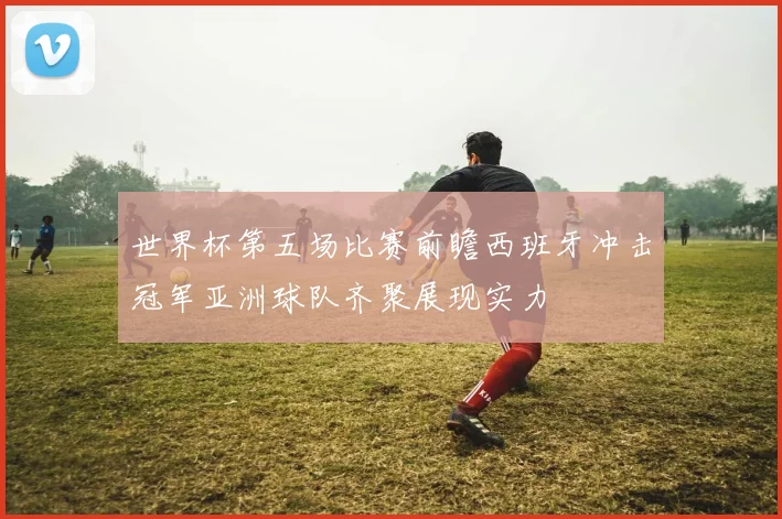 世界杯第五场比赛前瞻西班牙冲击冠军亚洲球队齐聚展现实力