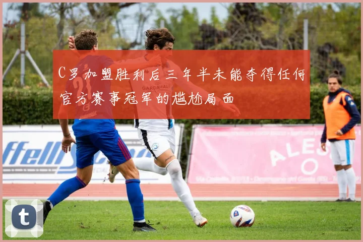 C罗加盟胜利后三年半未能夺得任何官方赛事冠军的尴尬局面