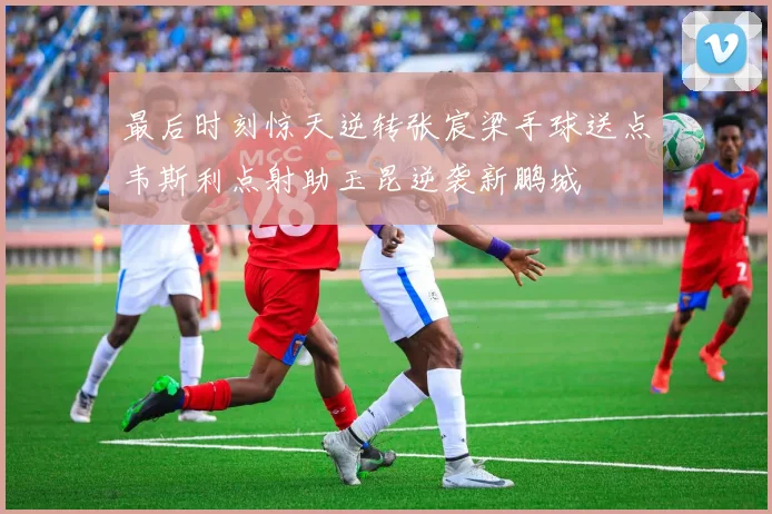 最后时刻惊天逆转张宸梁手球送点韦斯利点射助玉昆逆袭新鹏城
