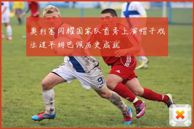 奥利塞闪耀国家队首秀上演帽子戏法追平姆巴佩历史成就