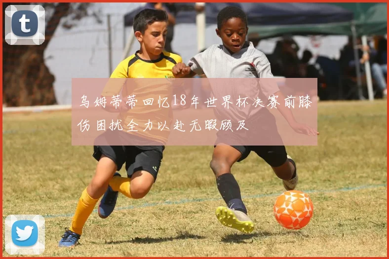 乌姆蒂蒂回忆18年世界杯决赛前膝伤困扰全力以赴无暇顾及