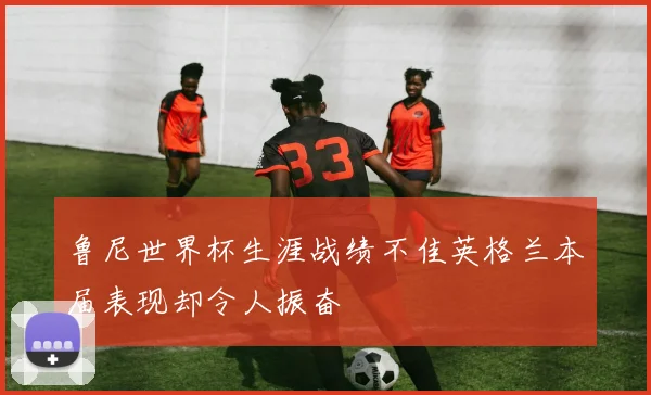 鲁尼世界杯生涯战绩不佳英格兰本届表现却令人振奋