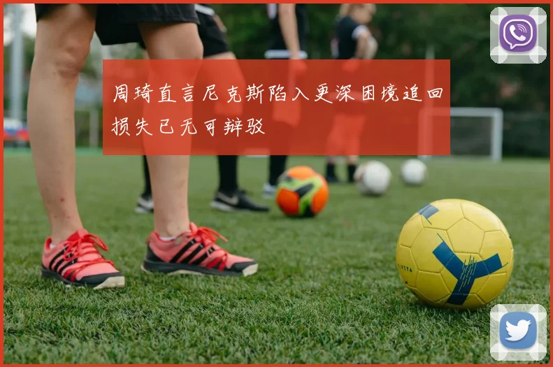 周琦直言尼克斯陷入更深困境追回损失已无可辩驳
