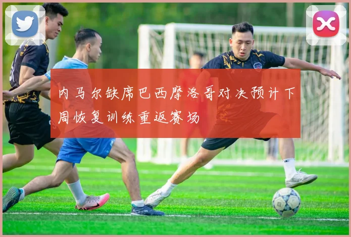 内马尔缺席巴西摩洛哥对决预计下周恢复训练重返赛场