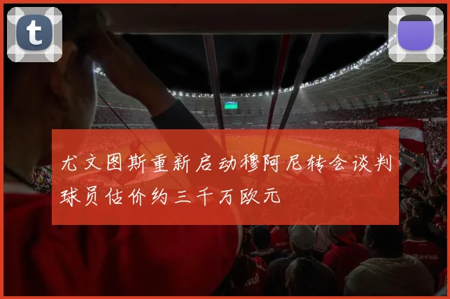 尤文图斯重新启动穆阿尼转会谈判球员估价约三千万欧元