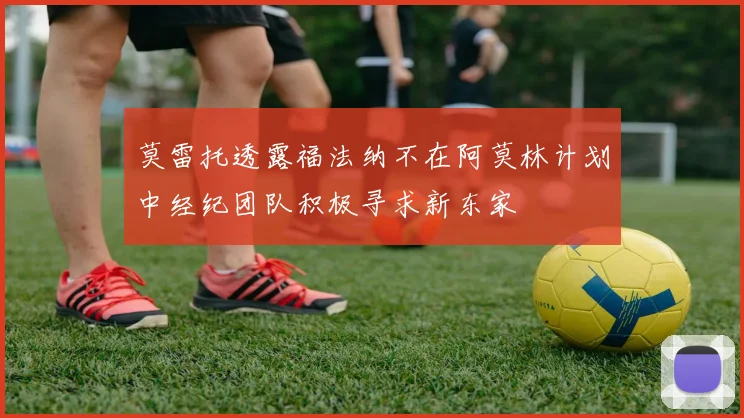 莫雷托透露福法纳不在阿莫林计划中经纪团队积极寻求新东家