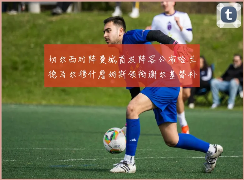 切尔西对阵曼城首发阵容公布哈兰德马尔穆什詹姆斯领衔谢尔基替补出战