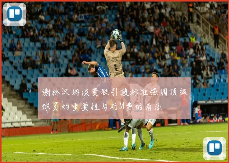 谢林汉姆谈曼联引援标准强调顶级球员的重要性与对M费的看法