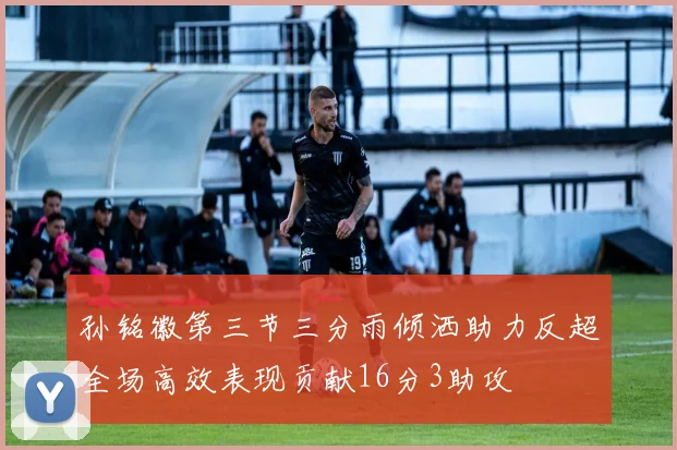 孙铭徽第三节三分雨倾洒助力反超全场高效表现贡献16分3助攻