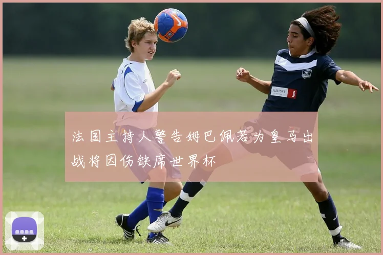 法国主持人警告姆巴佩若为皇马出战将因伤缺席世界杯