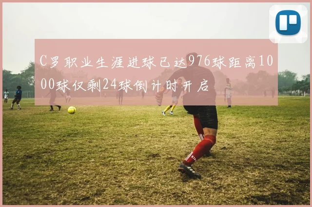 C罗职业生涯进球已达976球距离1000球仅剩24球倒计时开启