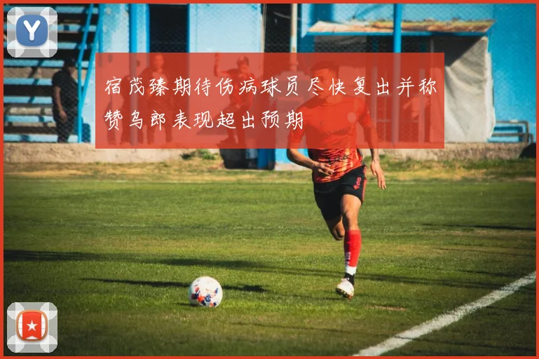 宿茂臻期待伤病球员尽快复出并称赞乌郎表现超出预期