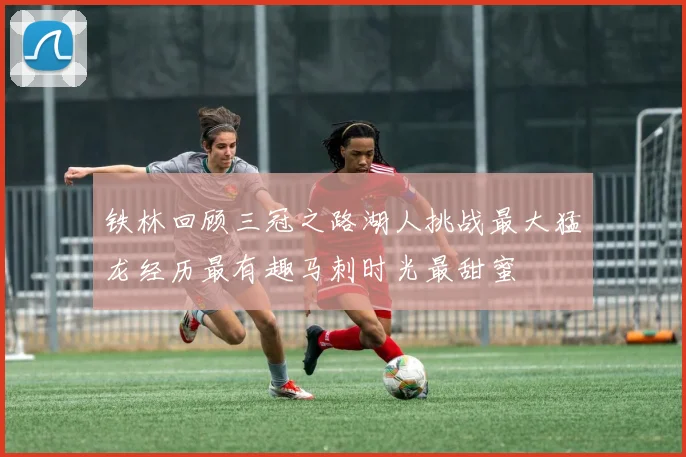 铁林回顾三冠之路湖人挑战最大猛龙经历最有趣马刺时光最甜蜜