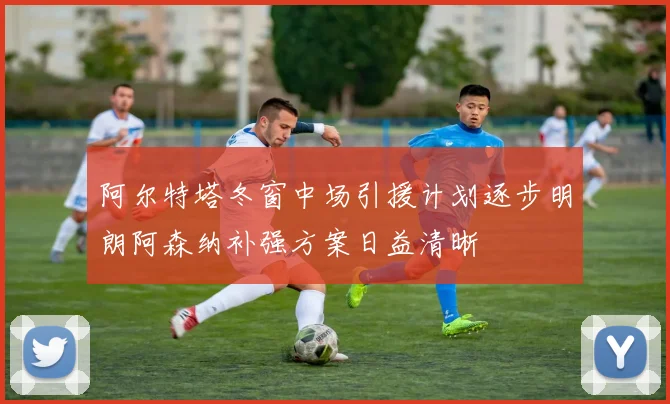 阿尔特塔冬窗中场引援计划逐步明朗阿森纳补强方案日益清晰